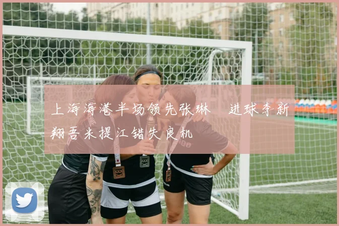 上海海港半场领先张琳芃进球李新翔吾米提江错失良机