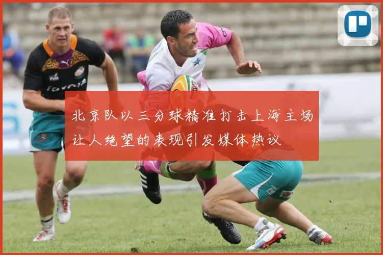 北京队以三分球精准打击上海主场让人绝望的表现引发媒体热议