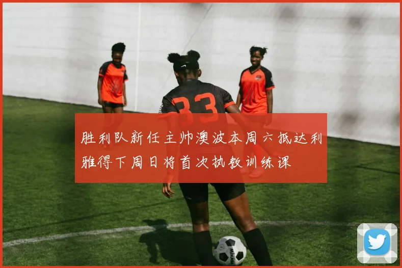 胜利队新任主帅澳波本周六抵达利雅得下周日将首次执教训练课