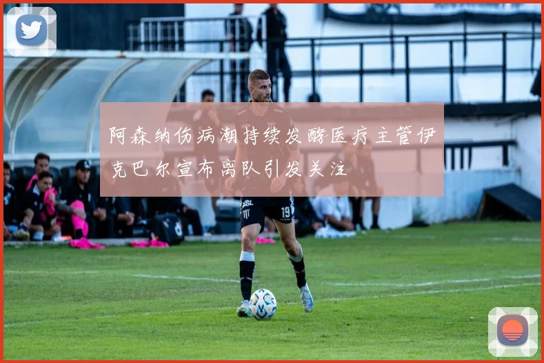 阿森纳伤病潮持续发酵医疗主管伊克巴尔宣布离队引发关注