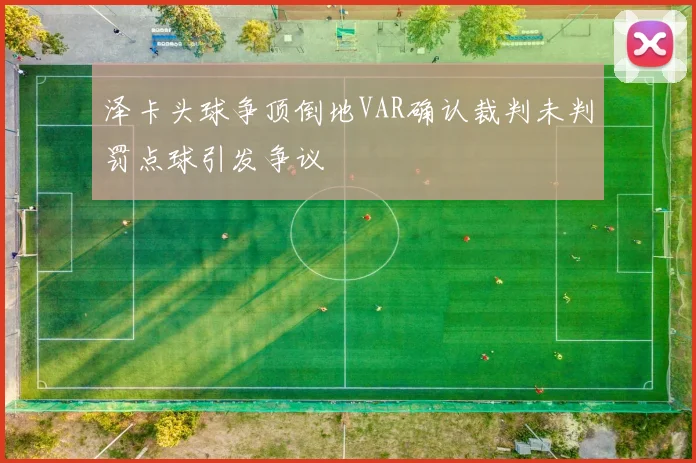 泽卡头球争顶倒地VAR确认裁判未判罚点球引发争议