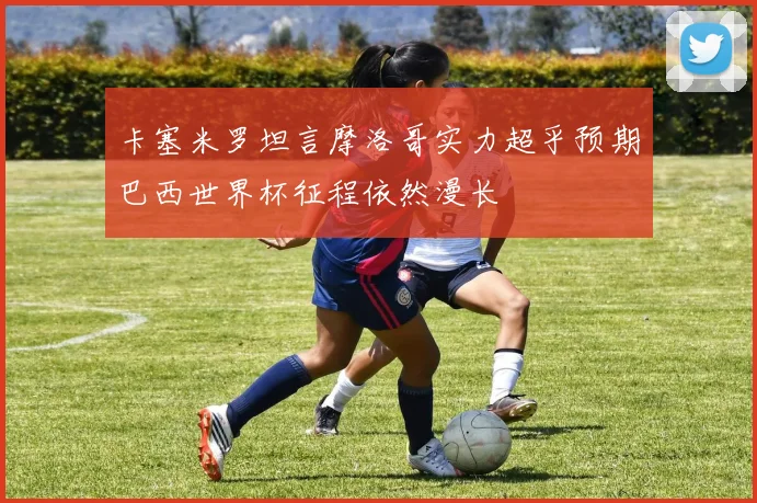 卡塞米罗坦言摩洛哥实力超乎预期巴西世界杯征程依然漫长