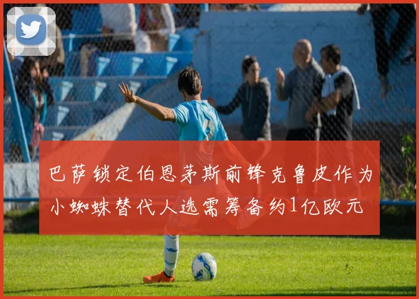 巴萨锁定伯恩茅斯前锋克鲁皮作为小蜘蛛替代人选需筹备约1亿欧元