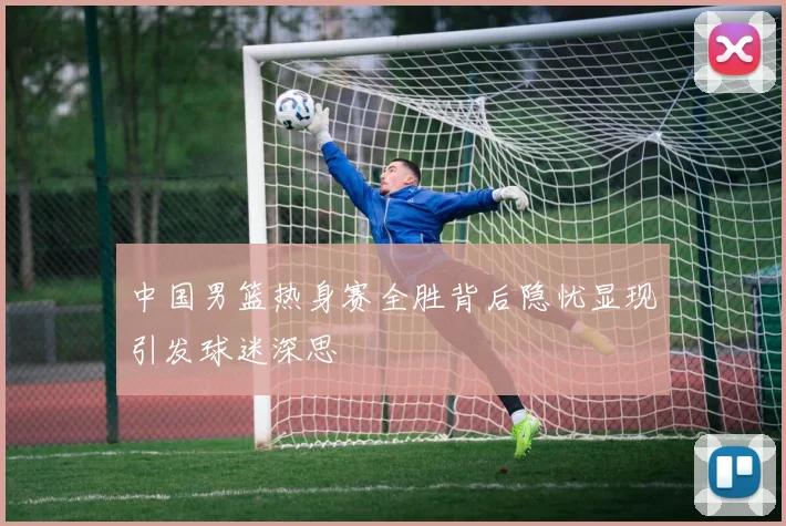 中国男篮热身赛全胜背后隐忧显现引发球迷深思