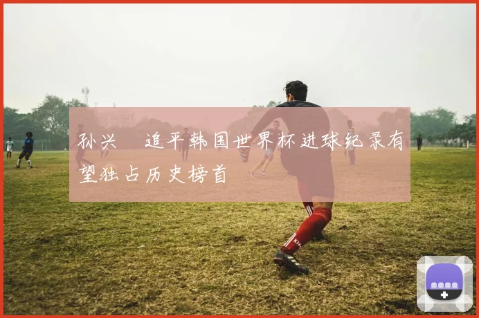 孙兴慜追平韩国世界杯进球纪录有望独占历史榜首