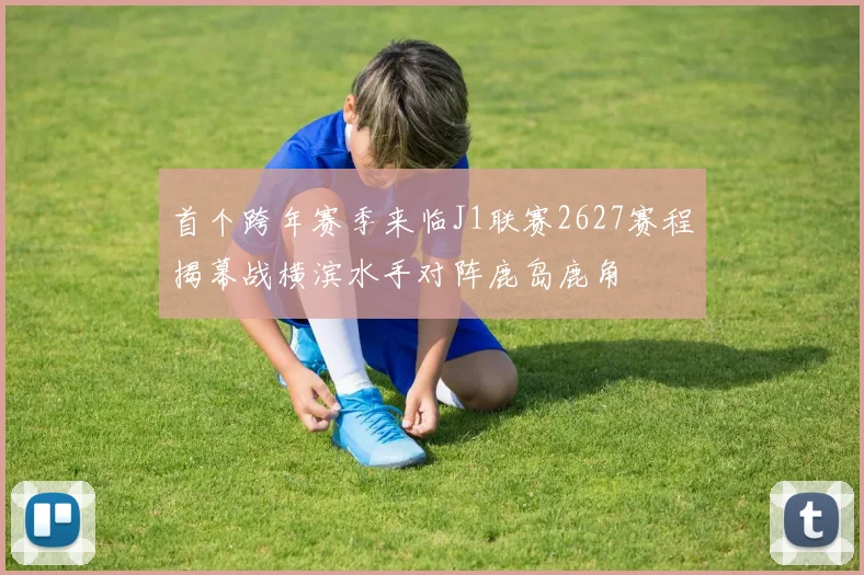首个跨年赛季来临J1联赛2627赛程揭幕战横滨水手对阵鹿岛鹿角