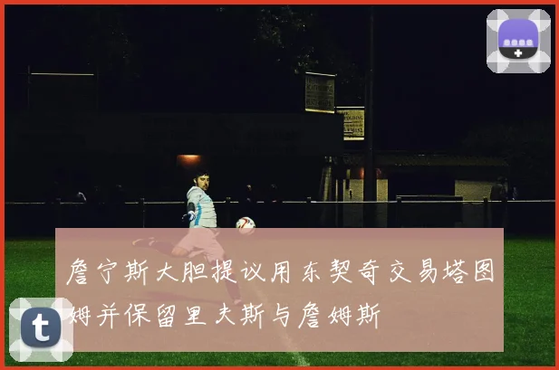 詹宁斯大胆提议用东契奇交易塔图姆并保留里夫斯与詹姆斯