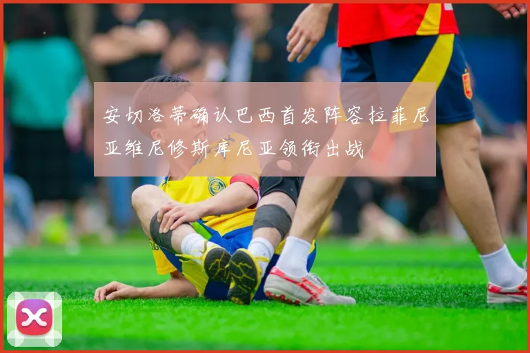安切洛蒂确认巴西首发阵容拉菲尼亚维尼修斯库尼亚领衔出战